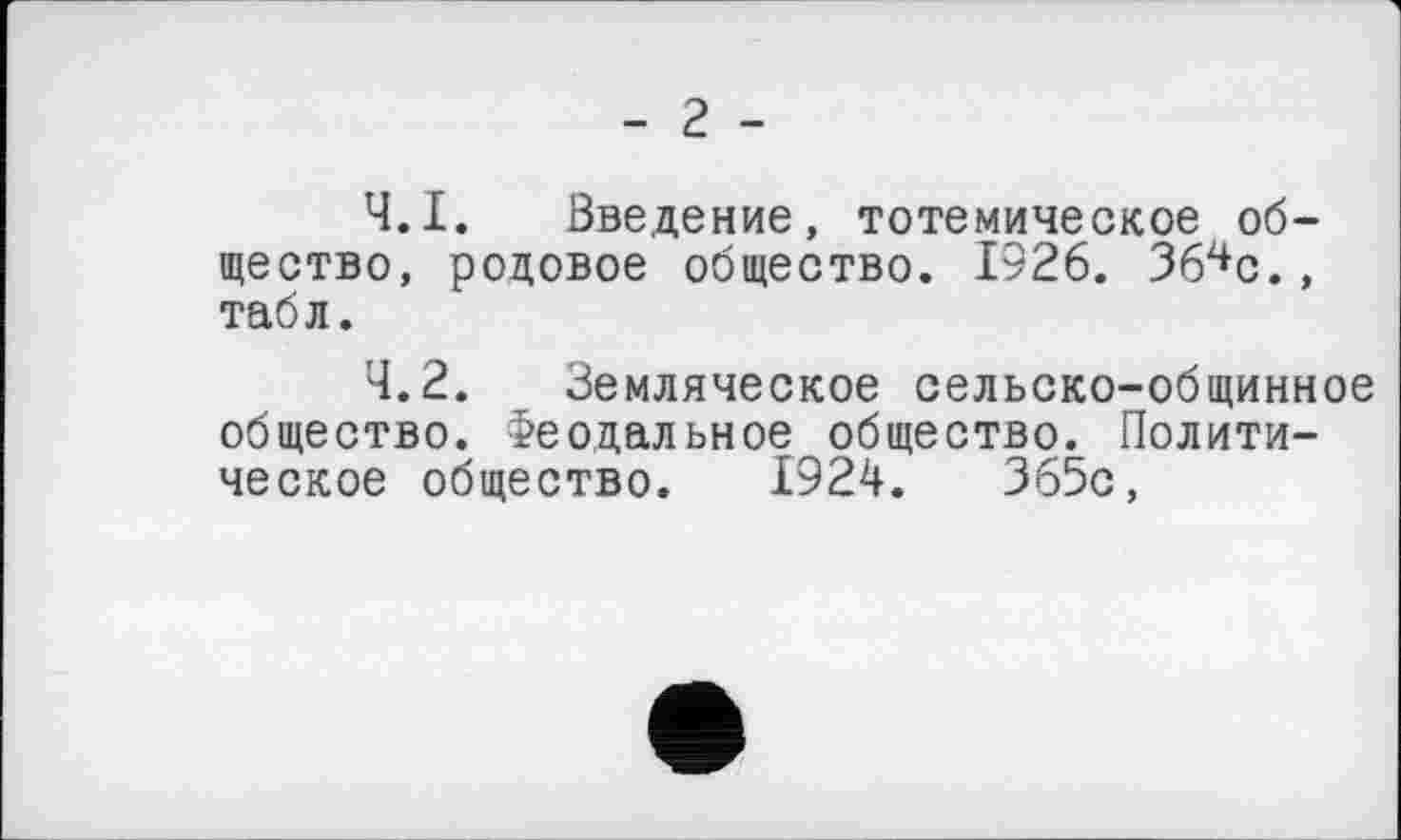 ﻿- г -
4.1.	Введение, тотемическое общество, родовое общество. 1926. Зб^с., табл.
4.2.	Земляческое сельско-общинное
общество. Феодальное общество. Политическое общество. 1924.	365с,